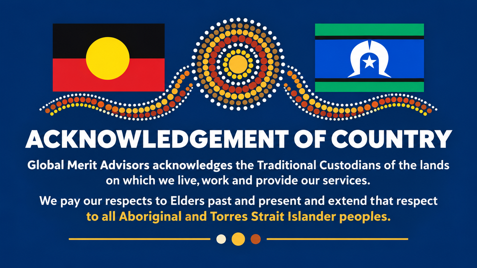Acknowledgement of Country — Global Merit Advisors acknowledges the Traditional Custodians of the lands on which we live, work and provide our services. We recognise and respect their continuing connection to land, waters, culture and community. We pay our respects to Elders past and present and extend that respect to all Aboriginal and Torres Strait Islander peoples.